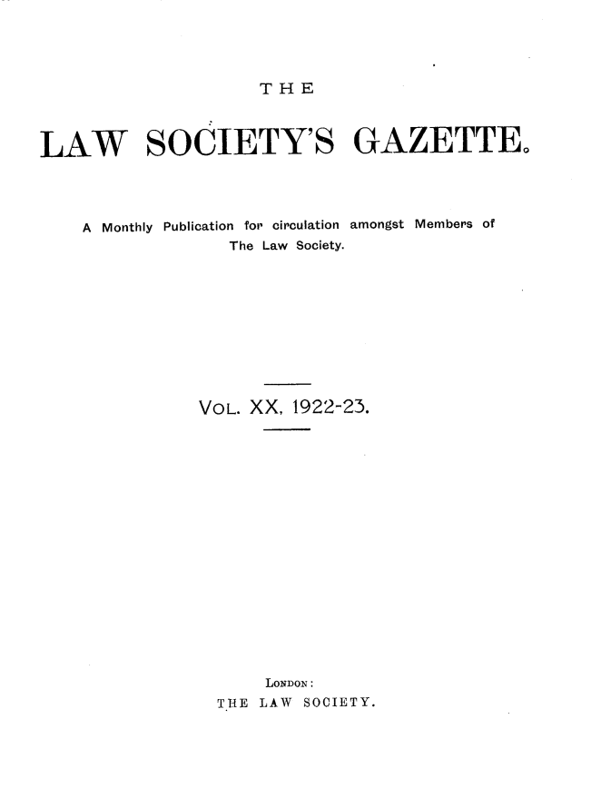 handle is hein.journals/lwsygtary20 and id is 1 raw text is: THE

LAW SOCIETY'S GAZETTE,
A Monthly Publication for circulation amongst Members of
The Law Society.
VOL. XX, 1922-23.
LONDON:
THE LAW SOCIETY.


