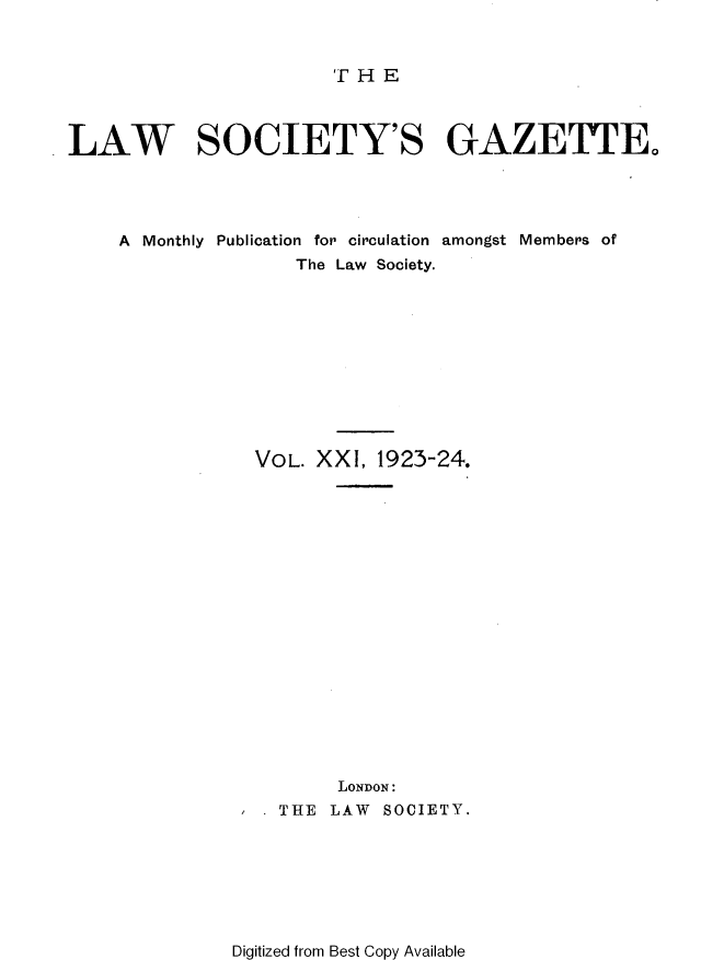 handle is hein.journals/lwsygtary21 and id is 1 raw text is: T H E

LAW SOCIETY'S GAZETTE.
A Monthly Publication for circulation amongst Members of
The Law Society.
VOL. XXI, 1923-24.
LONDON:
THE LAW SOCIETY.

Digitized from Best Copy Available


