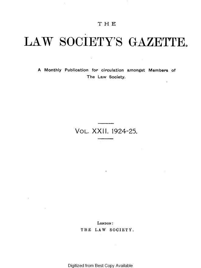 handle is hein.journals/lwsygtary22 and id is 1 raw text is: THE

LAW SOCIETY'S GAZETTE,
A Monthly Publication for circulation amongst Members of
The Law Society.
VOL. XXII, 1924-25.
LONDON
THE LAW SOCIETY.

Digitized from Best Copy Available


