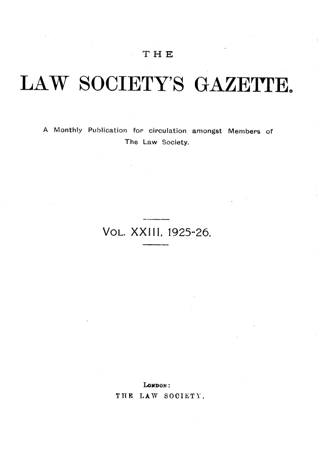 handle is hein.journals/lwsygtary23 and id is 1 raw text is: THE

LAW SOCIETY'S GAZETTE.
A Monthly Publication for circulation amongst Members of
The Law Society.
VOL. XXIII, 1925-26.
LONDON:
THE LAW SOCIETY.



