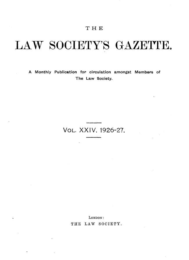 handle is hein.journals/lwsygtary24 and id is 1 raw text is: THE

LAW SOCIETY'S GAZETTE.
A Monthly Publication for circulation amongst Members of
The Law Society.
VOL. XXIV, 1926-27.
LONDON:
THE LAW SOCIETY.


