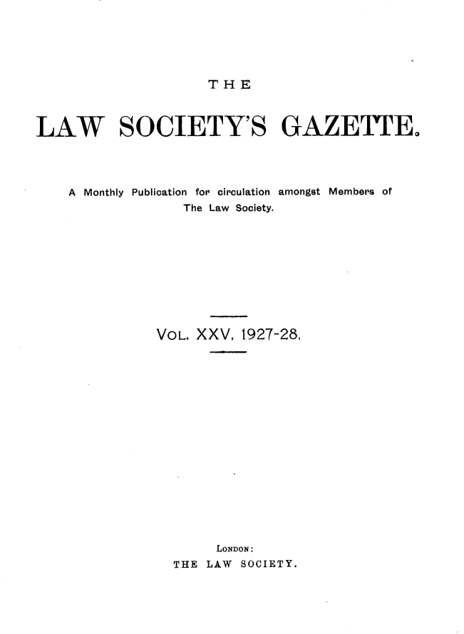 handle is hein.journals/lwsygtary25 and id is 1 raw text is: THE

LAW SOCIETY'S GAZETTE.
A Monthly Publication for circulation amongst Members of
The Law Society.
VOL. XXV, 1927-28,
LONDON:
THE LAW SOCIETY.


