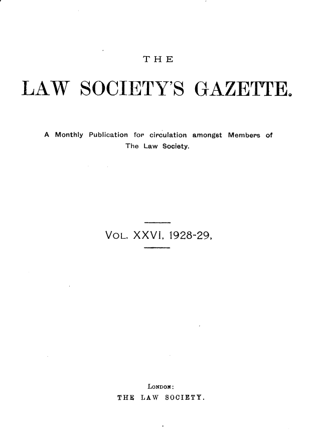 handle is hein.journals/lwsygtary26 and id is 1 raw text is: THE

LAW SOCIETY'S GAZETTE.
A  Monthly  Publication  for circulation  amongst Members of
The Law Society.
VOL. XXVI, 1928-29.
LONDON:
THE LAW SOCIETY.


