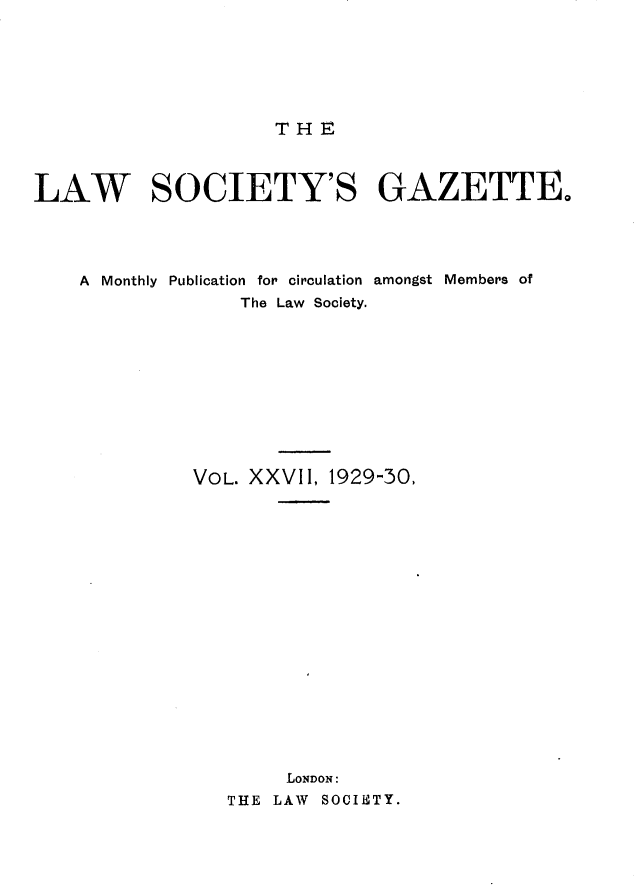 handle is hein.journals/lwsygtary27 and id is 1 raw text is: T H E

LAW SOCIETY'S GAZETTE,
A Monthly Publication for circulation amongst Members of
The Law Society.
VOL. XXVII, 1929-30,
LONDON:
THE LAW SOCIETY.


