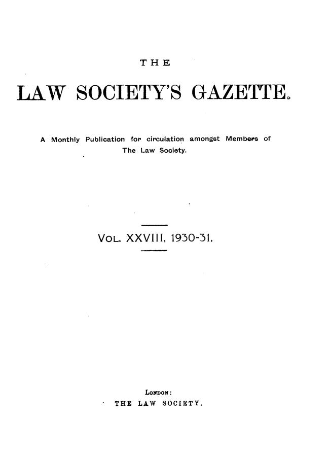 handle is hein.journals/lwsygtary28 and id is 1 raw text is: THE

LAW SOCIETY'S GAZETTE.
A Monthly Publication for circulation amongst Members of
The Law Society.
VOL. XXVIII, 1930-31,
LoNDoN:
THE LAW SOCIETY.



