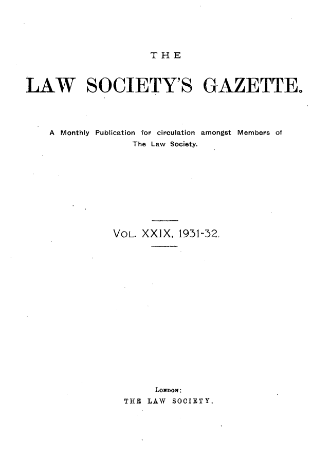 handle is hein.journals/lwsygtary29 and id is 1 raw text is: THE

LAW SOCIETY'S GAZETTE.
A  Monthly  Publication  for circulation  amongst Members of
The Law Society.
VOL. XXIX, 1931-32,
LONDON:
THE LAW SOCIETY.


