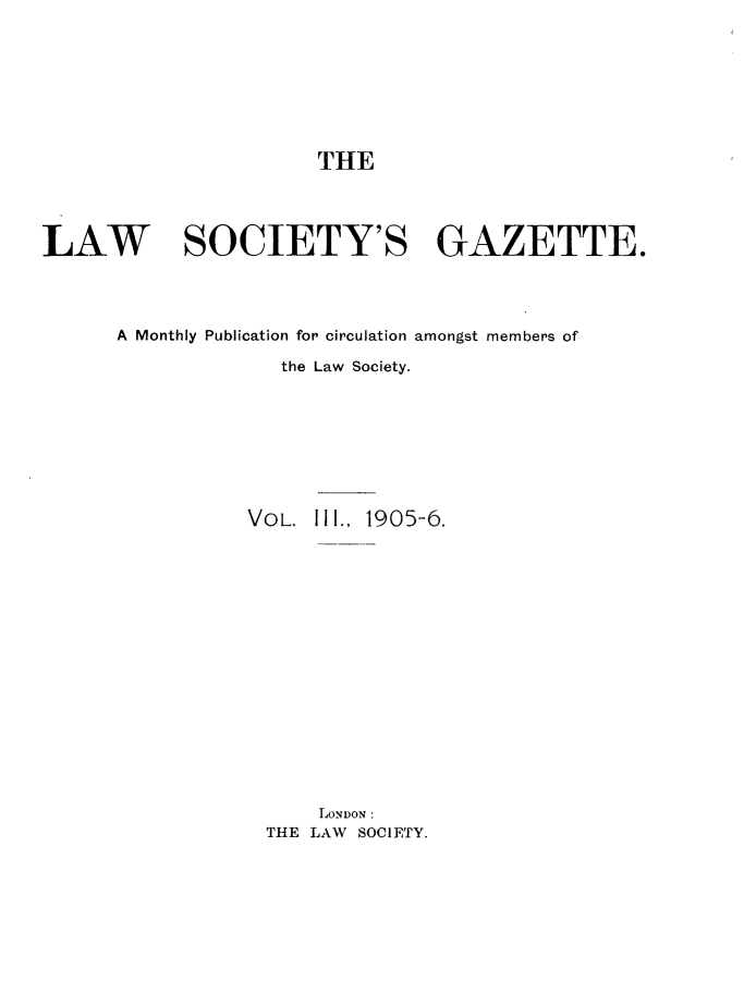 handle is hein.journals/lwsygtary3 and id is 1 raw text is: THE
LAW SOCIETY'S GAZETTE.
A Monthly Publication for circulation amongst members of
the Law Society.
VOL. II1., 1905-6.
LONDON:
THE LAW SOCIETY.


