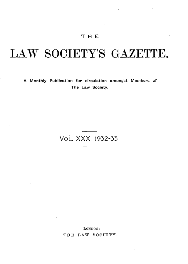 handle is hein.journals/lwsygtary30 and id is 1 raw text is: THE

LAW SOCIETY'S GAZETTE.
A Monthly Publication for circulation amongst Members of
The Law Society.
VoL. XXX, 1932-33
LONDON:
THE LAW SOCIETY.



