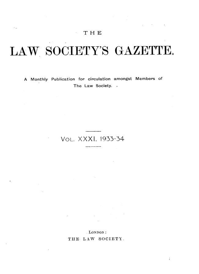 handle is hein.journals/lwsygtary31 and id is 1 raw text is: T H E

LAW SOCIETY'S GAZETTE
A Monthly Publication for circulation amongst Members of
The Law Society.
VOL. XXXI. 1933-34
LONDOI:
THE LAW SOCIETY.


