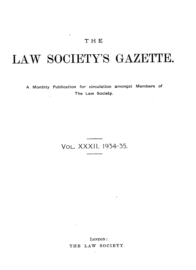 handle is hein.journals/lwsygtary32 and id is 1 raw text is: T H E

LAW SOCIETY'S GAZETTE.
A  Monthly  Publication  for circulation  amongst  Members of
The Law Society.
VOL. XXXII, 1934-35.
LONDON '
THE LAW SOCIETY.


