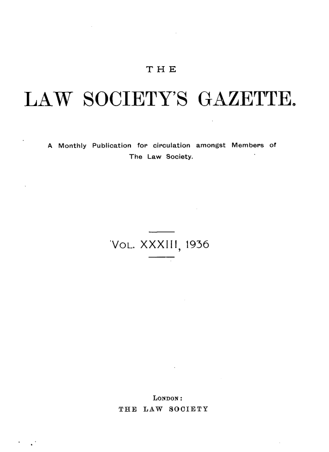handle is hein.journals/lwsygtary33 and id is 1 raw text is: THE

LAW SOCIETY'S GAZETTE.
A Monthly Publication for circulation amongst Members of
The Law Society.
VOL. XXXIII, 1936
LONDON :
THE LAW SOCIETY


