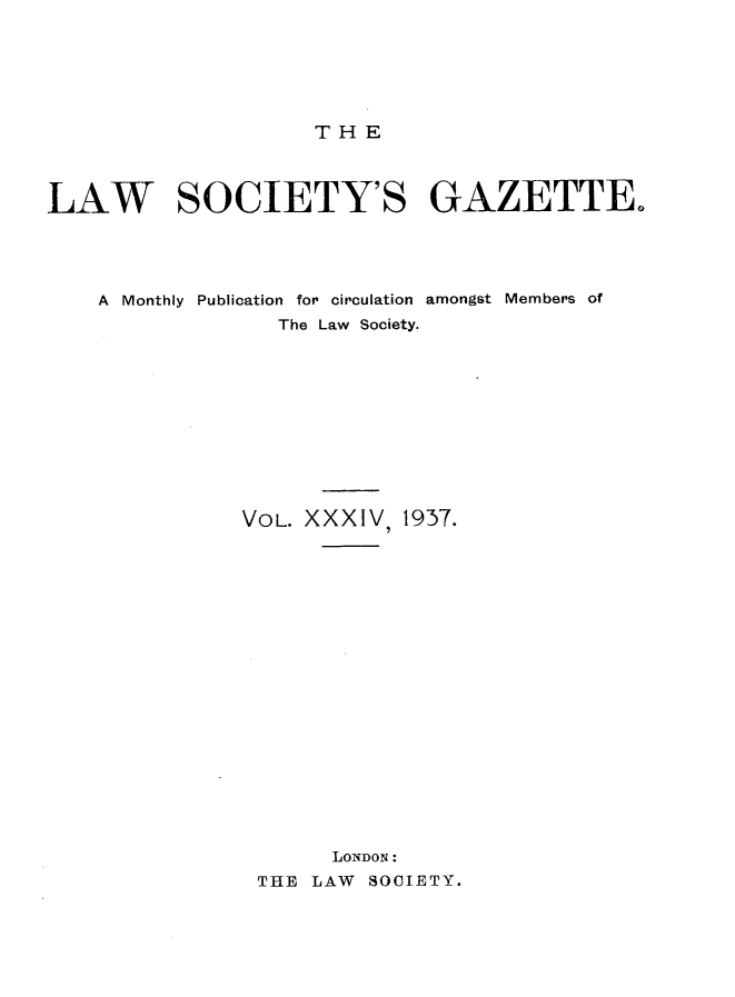 handle is hein.journals/lwsygtary34 and id is 1 raw text is: T H E

LAW SOCIETY'S GAZETTE.
A  Monthly  Publication  for circulation  amongst  Members of
The Law Society.
VOL. XXXIV, 1937.
LONDON :
THE LAW SOCIETY.


