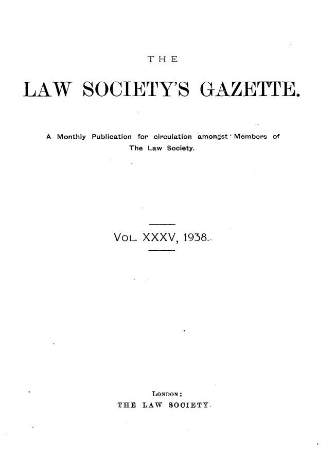 handle is hein.journals/lwsygtary35 and id is 1 raw text is: T H E

LAW SOCIETY'S GAZETTE.
A Monthly Publication for circulation amongst' Members of
The Law Society.
VOL. XXXV, 1938..
LONDON:
THE LAW SOCIETY.


