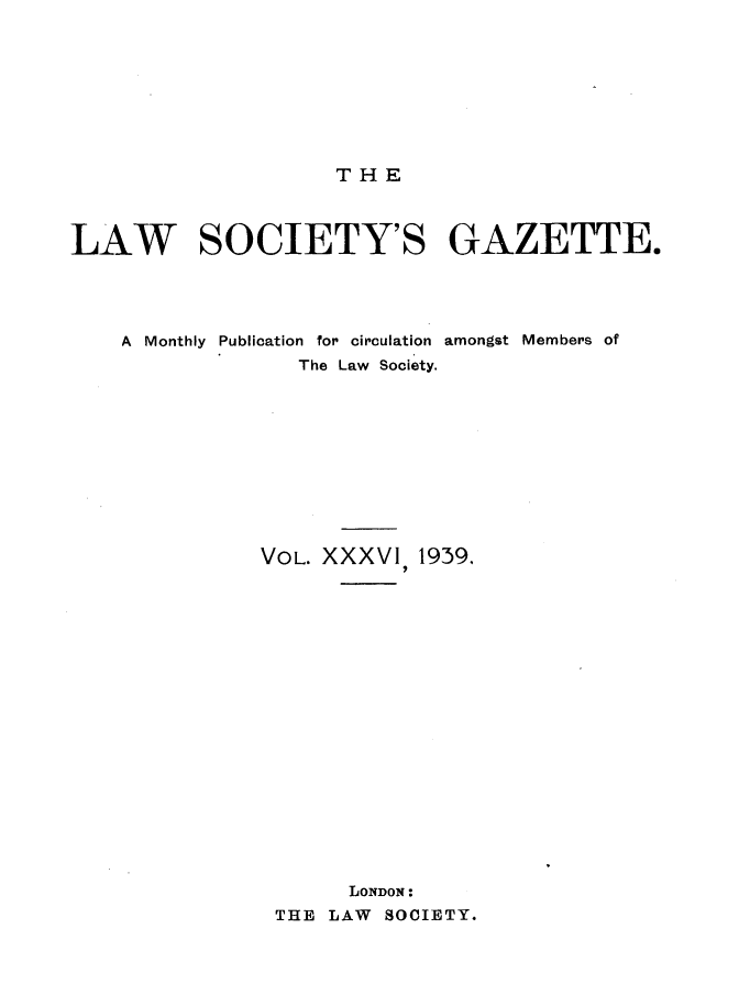 handle is hein.journals/lwsygtary36 and id is 1 raw text is: THE

LAW SOCIETY'S GAZETTE.
A Monthly Publication for circulation amongst Members of
The Law Society.
VOL. XXXVI, 1939.
LONDON:
THE LAW SOCIETY.


