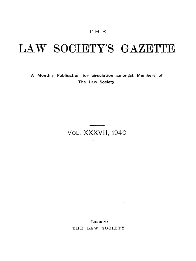 handle is hein.journals/lwsygtary37 and id is 1 raw text is: T H E

LAW SOCIETY'S GAZETTE
A Monthly Publication for circulation amongst Members of
The Law Society
VOL. XXXVII, 1940
LONDON :
THE LAW SOCIETY


