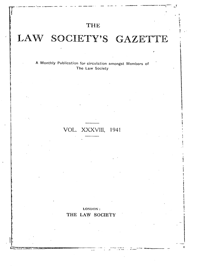 handle is hein.journals/lwsygtary38 and id is 1 raw text is: THE
LAW SOCIETY'S GAZETTE

A Monthly Publication for circulation amongst Members of
The Law Society
VOL. XXXVIII, 1941
LONDON :
THE LAW      SOCIETY

t

{
s
t
4
i

i
c


