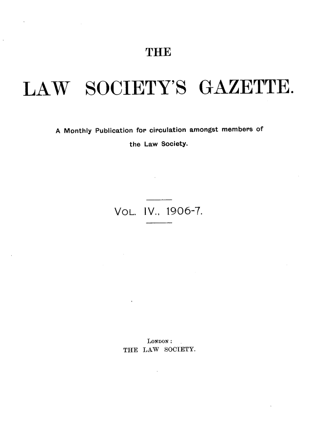 handle is hein.journals/lwsygtary4 and id is 1 raw text is: THE

LAW SOCIETY'S GAZETTE.
A Monthly Publication for circulation amongst members of
the Law Society.
VOL. IV., 1906-7.
LONDON :
THE LAW SOCIETY.


