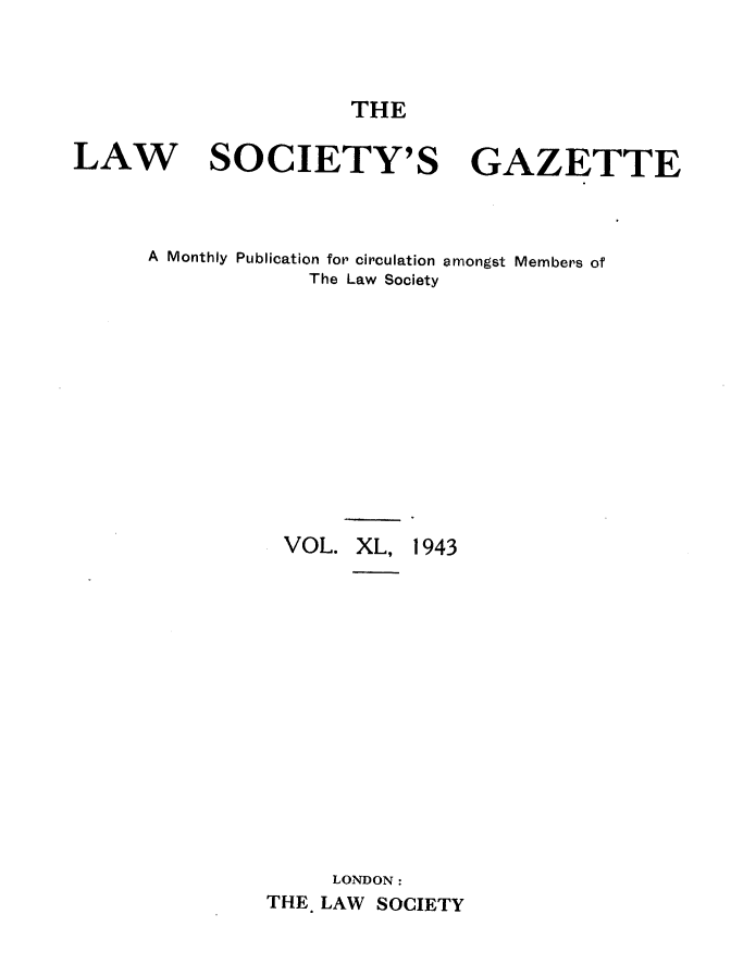 handle is hein.journals/lwsygtary40 and id is 1 raw text is: THE

LAW SOCIETY'S GAZETTE
A Monthly Publication for circulation amongst Members of
The Law Society
VOL. XL, 1943
LONDON :
THE. LAW SOCIETY


