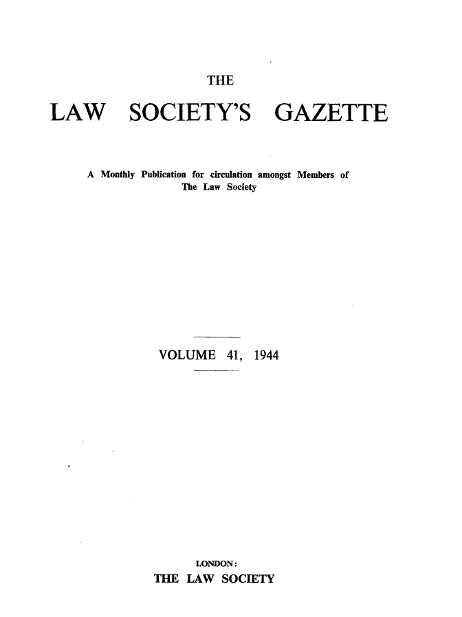 handle is hein.journals/lwsygtary41 and id is 1 raw text is: THE

LAW SOCIETY'S GAZETTE
A Monthly Publication for circulation amongst Members of
The Law Society
VOLUME 41, 1944
LONDON:
THE LAW SOCIETY


