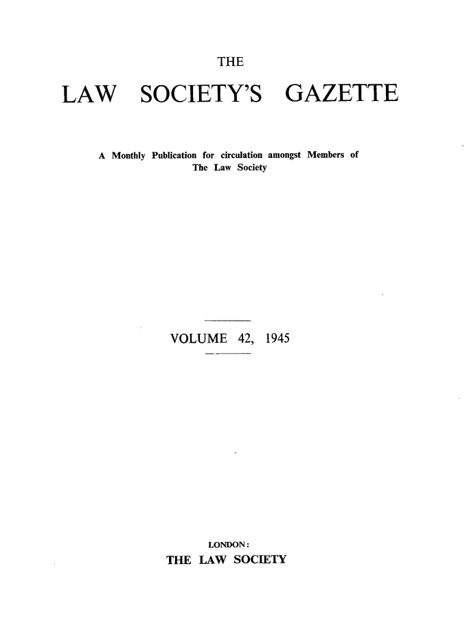 handle is hein.journals/lwsygtary42 and id is 1 raw text is: THE

LAW SOCIETY'S GAZETTE
A Monthly Publication for circulation amongst Members of
The Law Society
VOLUME 42, 1945
LONDON:
THE LAW SOCIETY


