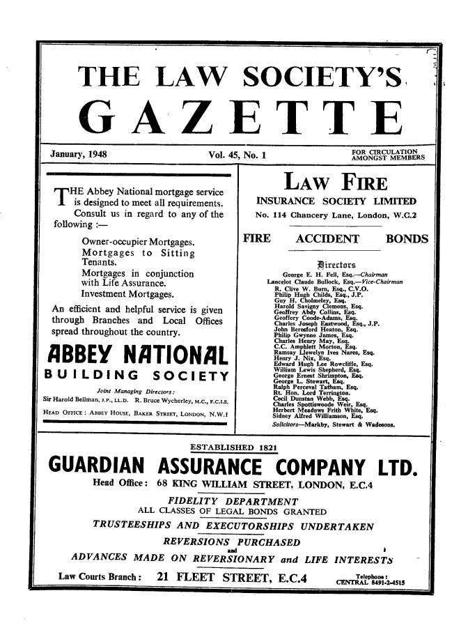 handle is hein.journals/lwsygtary45 and id is 1 raw text is: THE LAW SOCIETY'S,
GA-ZETTE
January, 1948                    Vol. 45. No. 1                AMONGST MEMBERS
LAw FIRE
T HE Abbey National mortgage service
is designed to meet all requirements. INSURANCE SOCIETY LIMITED
Consult us in regard to any of the    No. 114 Chancery Lane, London, W.C.2
following :-
Owner-occupier Mortgages.         FIRE       ACCIDENT           BONDS
Mortgages to Sitting
Tenants.                                          iredtrs
Mortgages in conjunction                  George E. H. Fell, Esq.-Chairman
with Life Assurance.                   Lancelot Claude Bullock, Esq.-Vice-Chairman
R. Clive W. Burn, Esq., C.V.O.
Investment Mortgages.                    Philip Hugh Childs, Esq., J.P.
Guy H. Cholmeley, Fsq.
An efficient and helpful service is given     GoreyA      s, Esq.
through Branches and   Local Offices           Gesery o  seAdas, Esq.
Chares oseh Eatwod Esq. J.P.
spread throughout the country.                 JnBeresford HeatonE sq.
sprea   coutry.Philip Gwynne James, Esq.
Charles Henry May, Es.
BBEY  N TI C.C. Amphlet Morton,   .
Henry J.  Enilees Narses, Eq.
Edward Hugh Lee Rowcliffe, Esq.
BUILDING               SOCIETY                  Eila      hehrEq
B U  L  DI G  S~IETYGeorge Ernest hmtn,          Eq.
Ralph Perceval Tatham, Esq.
Joint Managing Directors:            Rt. Hon. Lord Terrington.
Sir Harold Bellman, LP., LL.D. R. Bruce Wycherley, M.c., F.C.I.S'  Cecil Dunstan Webb,  Esq.
Charles Spottiswoode Weir, Faq.
HEAD OFFICE : ABBEY HOUSE, BAKER STREET, LONDON, N.W.1  Herbert Meadows Frith White, q
HOUSESidney Alfred Williamson, Esq.
Solcitors-Markby, Stewart & Wadesons.
ESTABLISHED 1821
GUARDIAN ASSURANCE COMPANY LTD.
Head Office: 68 KING WILLIAM      STREET, LONDON, E.C.4
FIDELITY DEPARTMENT
ALL CLASSES OF LEGAL BONDS GRANTED
TRUSTEESHIPS AND EXECUTORSHIPS UNDERTAKEN
REVERSIONS PURCHASED
and
ADVANCES MADE ON REVERSIONARY and LIFE INTERESTS
Law Courts Branch:   21 FLEET      STREET, E.C.4              Telep*on. t


