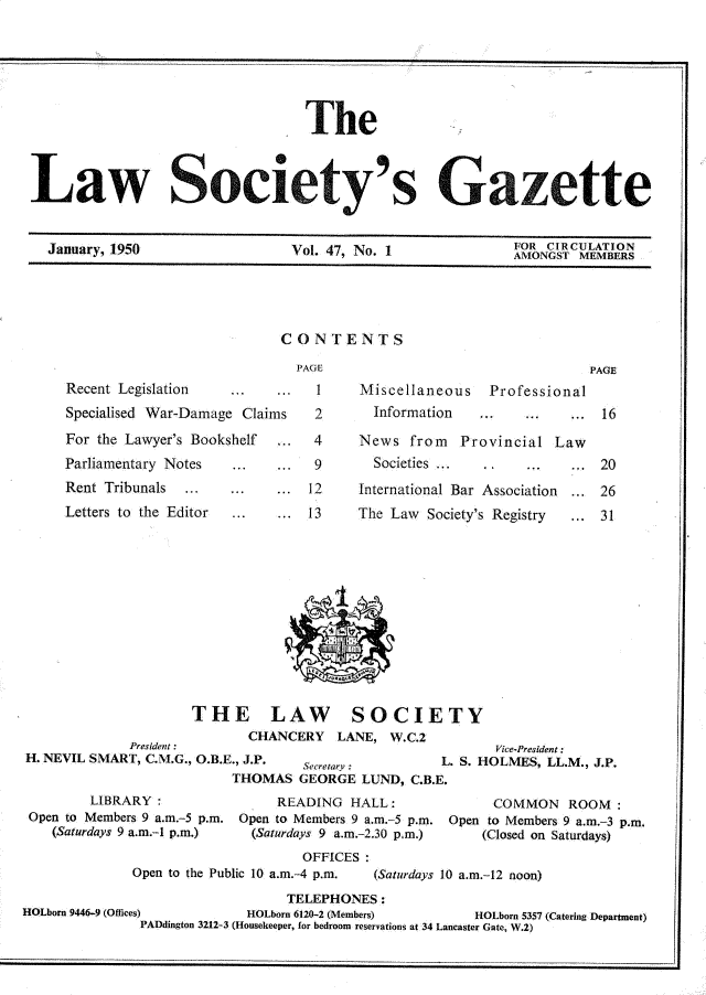 handle is hein.journals/lwsygtary47 and id is 1 raw text is: 






                                  The



Law Society's Gazette


  January, 1950  Vol. 47, No. I  AON


CONTENTS

  PAGE


Recent Legislation   ...   ... 1
Specialised War-Damage Claims  2
For the Lawyer's Bookshelf ... 4
Parliamentary Notes  ...   ... 9
Rent Tribunals  .    ...   ... 12
Letters to the Editor ...   . 13


Miscellaneous   Professional
  Information        .      ..

News  from   Provincial Law
  Societies     ...        ...
International Bar Association ...
The Law  Society's Registry ...


I-


                     THE LAW SOCIETY
                            CHANCERY   LANE,  W.C.2
             President:                                    .Vice-President:
H. NEVIL SMART, C.M.G., O.B.E., J.P. Secretary:     L. S. HOLMES, LL.M., J.P.
                          THOMAS   GEORGE LUND,  C.B.E.
        LIBRARY                 READING  HALL :            COMMON   ROOM:
 Open to Members 9 a.m.-5 p.m. Open to Members 9 a.m.-5 p.m. Open to Members 9 a.m.-3 p-m.
    (Saturdays 9 a.m.-I p.m.)     (Saturdays 9 a.m.-2.30 p.m.)       (Closed on Saturdays)
                                   OFFICES:
              Open to the Public 10 a.m.-4 p.m.   (Saturdays 10 a.m.-12 noon)
                                 TELEPHONES:
HOLborn 9446-9 (Offices)    HOLborn 6120-2 (Members)     HOLborn 5357 (Catering Department)
               PADdington 3212-3 (Housekeeper, for bedroom reservations at 34 Lancaster Gate, W.2)


16


20

26
31


PAGE


