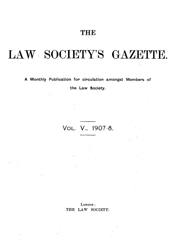 handle is hein.journals/lwsygtary5 and id is 1 raw text is: THE

LAW SOCIETY'S GAZETTE.
A Monthly Publication for circulation amongst Members of
the Law Society.
VOL. V., 1907-8.
LONDON:
THE LAW SOCIETY,


