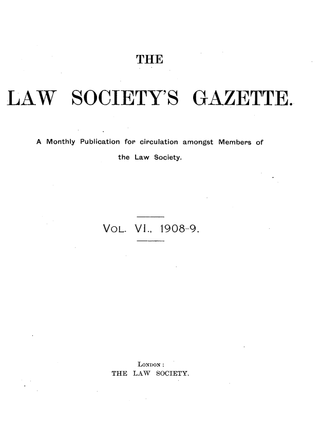 handle is hein.journals/lwsygtary6 and id is 1 raw text is: THE

LAW SOCIETY'S GAZETTE.
A Monthly Publication for circulation amongst Members of
the Law Society.
VOL. VI., 1908-9.
LONDON:
THE LAW SOCIETY,


