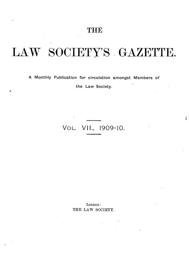 handle is hein.journals/lwsygtary7 and id is 1 raw text is: THE
LAW SOCIETY'S GAZETTE.
A Monthly Publication for circulation amongst Members of
the Law Society.
VOL. VII., 1909-10.
LONDON:
THE LAW SOCIETY.


