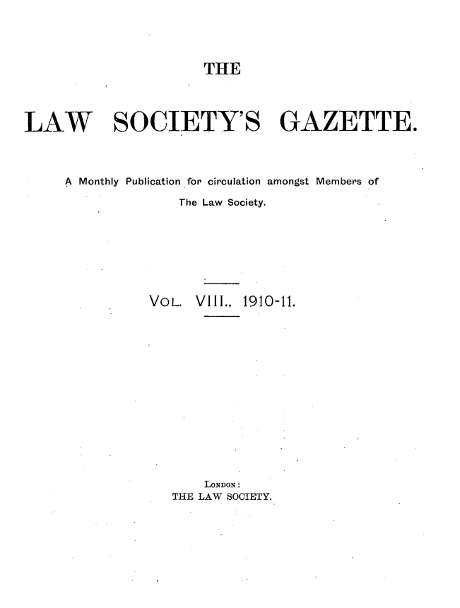 handle is hein.journals/lwsygtary8 and id is 1 raw text is: THE
LAW SOCIETY'S GAZETTE.
A Monthly Publication for circulation amongst Members of
The Law Society.
VOL. VIII., 1910-11.
LONDON:
THE LAW SOCIETY.


