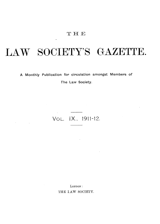 handle is hein.journals/lwsygtary9 and id is 1 raw text is: T HE

LAW          SOCIETY'S GAZETTE.
A Monthly Publication for circulation amongst Members of
The Law Society.
VOL. IX., 1911-12.
LONDON:
THE LAW SOCIETY.


