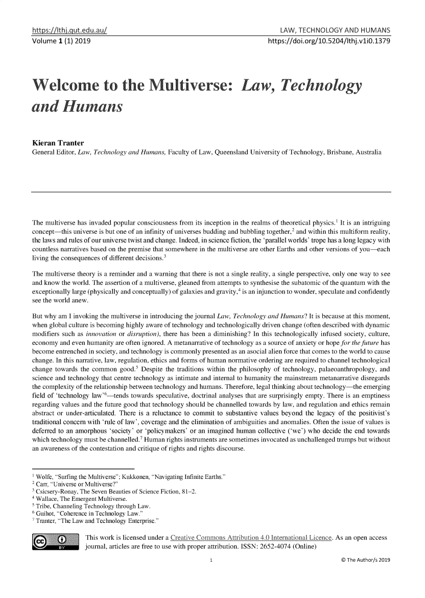 handle is hein.journals/lwtchmn1 and id is 1 raw text is: 


https://thjgut  edu.au/                                                        LAW,  TECHNOLOGY AND HUMANS
Volume   1 (1) 2019                                                        https://doi.org/10.5204/Ithj.vliO.1379





      elcome to the Mutiverse Law, Technology


and Humans



Kieran  Tranter
General Editor, Law, Technology and Humans, Faculty of Law, Queensland University of Technology, Brisbane, Australia









The multiverse has invaded popular consciousness from its inception in the realms of theoretical physics.' It is an intriguing
concept-this universe is but one of an infinity of universes budding and bubbling together,2 and within this multiform reality,
the laws and rules of our universe twist and change. Indeed, in science fiction, the 'parallel worlds' trope has a long legacy with
countless narratives based on the premise that somewhere in the multiverse are other Earths and other versions of you-each
living the consequences of different decisions.3

The multiverse theory is a reminder and a warning that there is not a single reality, a single perspective, only one way to see
and know  the world. The assertion of a multiverse, gleaned from attempts to synthesise the subatomic of the quantum with the
exceptionally large (physically and conceptually) of galaxies and gravity,' is an injunction to wonder, speculate and confidently
see the world anew.

But why  am I invoking the multiverse in introducing the journal Law, Technology and Humans? It is because at this moment,
when  global culture is becoming highly aware of technology and technologically driven change (often described with dynamic
modifiers such as innovation or disruption), there has been a diminishing? In this technologically infused society, culture,
economy  and even humanity are often ignored. A metanarrative of technology as a source of anxiety or hope for the future has
become  entrenched in society, and technology is commonly presented as an asocial alien force that comes to the world to cause
change. In this narrative, law, regulation, ethics and forms of human normative ordering are required to channel technological
change towards  the common  good.5 Despite the traditions within the philosophy of technology, palaeoanthropology, and
science and technology that centre technology as intimate and internal to humanity the mainstream metanarrative disregards
the complexity of the relationship between technology and humans. Therefore, legal thinking about technology-the emerging
field of 'technology law'6-tends towards speculative, doctrinal analyses that are surprisingly empty. There is an emptiness
regarding values and the future good that technology should be channelled towards by law, and regulation and ethics remain
abstract or under-articulated. There is a reluctance to commit to substantive values beyond the legacy of the positivist's
traditional concern with 'rule of law', coverage and the elimination of ambiguities and anomalies. Often the issue of values is
deferred to an amorphous 'society' or 'policymakers' or an imagined human collective ('we') who decide the end towards
which technology must be channelled.7 Human rights instruments are sometimes invocated as unchallenged trumps but without
an awareness of the contestation and critique of rights and rights discourse.



'Wolfe, Surfing the Multiverse; Kukkonen, Navigating Infinite Earths.
2Carr, Universe or Multiverse?
Csicsery-Ronay, The Seven Beauties of Science Fiction, 81-2.
4Wallace, The Emergent Multiverse.
Tribe, Channeling Technology through Law.
6Guihot, Coherence in Technology Law.
Tranter, The Law and Technology Enterprise.

  c      *       This work is licensed under a Creative CommonsAttribution 4.0 International Licence. As an open access
                 journal, articles are free to use with proper attribution. ISSN: 2652-4074 (Online)


@ The Author/s 2019


