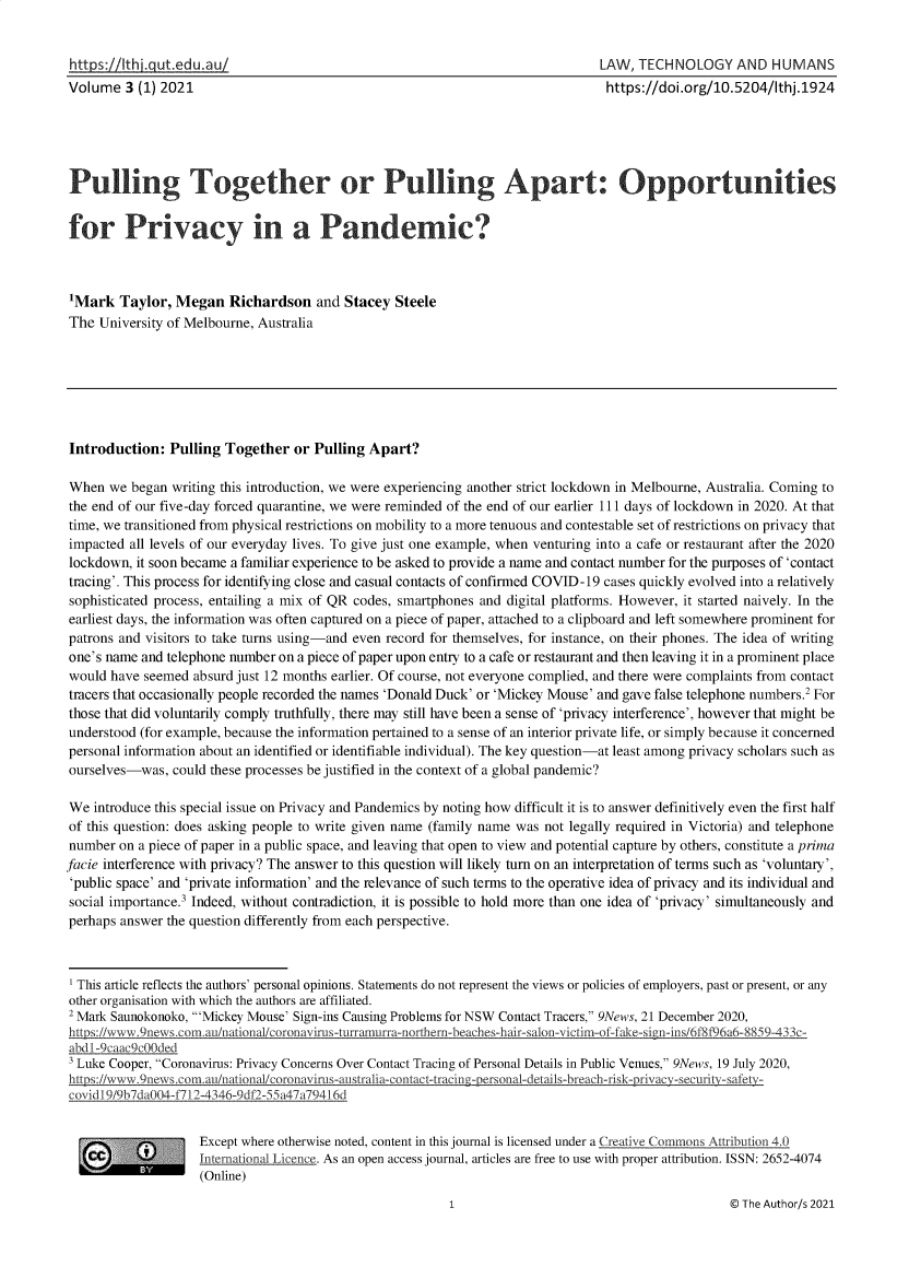 handle is hein.journals/lwtchmn3 and id is 1 raw text is: https :11thjIgutedu aul                                                      LAW, TECHNOLOGY AND HUMANS
Volume 3 (1) 2021                                                             https://doi.org/10.5204/Ithj.1924
Pulling Together or Pulling Apart: Opportunities
for Privacy in a Pandemic?
'Mark Taylor, Megan Richardson and Stacey Steele
The University of Melbourne, Australia
Introduction: Pulling Together or Pulling Apart?
When we began writing this introduction, we were experiencing another strict lockdown in Melbourne, Australia. Coming to
the end of our five-day forced quarantine, we were reminded of the end of our earlier 111 days of lockdown in 2020. At that
time, we transitioned from physical restrictions on mobility to a more tenuous and contestable set of restrictions on privacy that
impacted all levels of our everyday lives. To give just one example, when venturing into a cafe or restaurant after the 2020
lockdown, it soon became a familiar experience to be asked to provide a name and contact number for the purposes of 'contact
tracing'. This process for identifying close and casual contacts of confirmed COVID-19 cases quickly evolved into a relatively
sophisticated process, entailing a mix of QR codes, smartphones and digital platforms. However, it started naively. In the
earliest days, the information was often captured on a piece of paper, attached to a clipboard and left somewhere prominent for
patrons and visitors to take turns using-and even record for themselves, for instance, on their phones. The idea of writing
one's name and telephone number on a piece of paper upon entry to a cafe or restaurant and then leaving it in a prominent place
would have seemed absurd just 12 months earlier. Of course, not everyone complied, and there were complaints from contact
tracers that occasionally people recorded the names 'Donald Duck' or 'Mickey Mouse' and gave false telephone numbers.2 For
those that did voluntarily comply truthfully, there may still have been a sense of 'privacy interference', however that might be
understood (for example, because the information pertained to a sense of an interior private life, or simply because it concerned
personal information about an identified or identifiable individual). The key question-at least among privacy scholars such as
ourselves-was, could these processes be justified in the context of a global pandemic?
We introduce this special issue on Privacy and Pandemics by noting how difficult it is to answer definitively even the first half
of this question: does asking people to write given name (family name was not legally required in Victoria) and telephone
number on a piece of paper in a public space, and leaving that open to view and potential capture by others, constitute a prima
facie interference with privacy? The answer to this question will likely turn on an interpretation of terms such as 'voluntary',
'public space' and 'private information' and the relevance of such terms to the operative idea of privacy and its individual and
social importance.3 Indeed, without contradiction, it is possible to hold more than one idea of 'privacy' simultaneously and
perhaps answer the question differently from each perspective.
' This article reflects the authors' personal opinions. Statements do not represent the views or policies of employers, past or present, or any
other organisation with which the authors are affiliated.
2 Mark Saunokonoko, 'Mickey Mouse' Sign-ins Causing Problems for NSW Contact Tracers, 9News, 21 December 2020,
hps://www .9news.cor.au/nationa/coronavirus-turramurra-northern-beach es-hair-salon-victim-of-fake-sign-ins/6f8f96a6-8859-433c-
abdl-9caac9c00ded
3 Luke Cooper, Coronavirus: Privacy Concerns Over Contact Tracing of Personal Details in Public Venues, 9News, 19 July 2020,
https://www.9news &omtau/nationaI/coronavirus-austraiia-contacttracin                          -
covidi9/9b7da004-f712-4346-9df2-55a47a79416d
Except where otherwise noted, content in this journal is licensed under a Creative Commons Attribution 4.0
International Licence. As an open access journal, articles are free to use with proper attribution. ISSN: 2652-4074
(Online)

© The Author/s 2021


