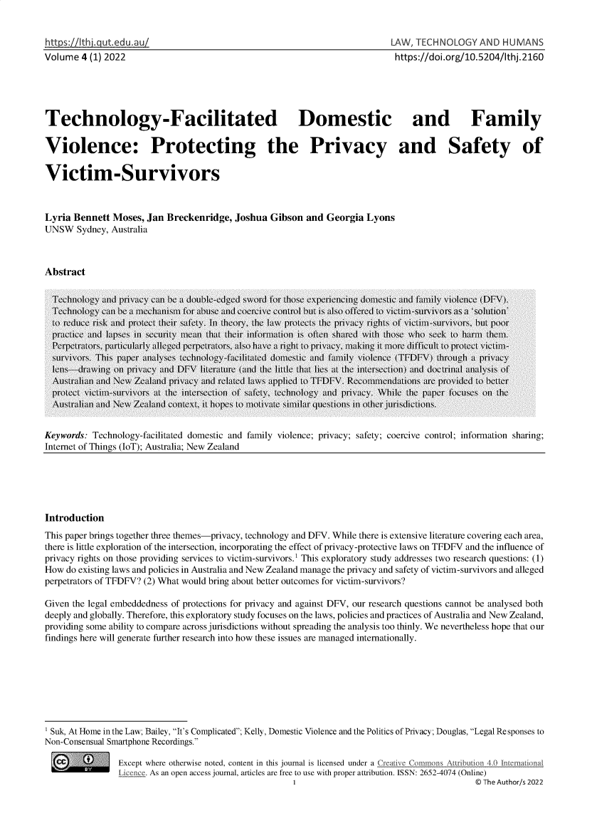 handle is hein.journals/lwtchmn4 and id is 1 raw text is: 


https   th I. gut. ed u, uI
Volume  4 (1) 2022


LAW, TECHNOLOGY AND HUMANS
https://doi.org/10.5204/thj. 2160


Technology-Facilitated Domestic and Family


Violence: Protecting the Privacy and Safety of


Victim-Survivors



Lyria Bennett  Moses, Jan Breckenridge,  Joshua  Gibson  and Georgia  Lyons
UNSW   Sydney, Australia



Abstract


Keywords: Technology-facilitated domestic and family violence; privacy; safety; coercive control; information sharing;
Internet of Things (IoT); Australia; New Zealand


Introduction
This paper brings together three themes-privacy, technology and DFV. While there is extensive literature covering each area,
there is little exploration of the intersection, incorporating the effect of privacy-protective laws on TFDFV and the influence of
privacy rights on those providing services to victim-survivors.1 This exploratory study addresses two research questions: (1)
How  do existing laws and policies in Australia and New Zealand manage the privacy and safety of victim-survivors and alleged
perpetrators of TFDFV? (2) What would bring about better outcomes for victim-survivors?

Given the legal embeddedness of protections for privacy and against DFV, our research questions cannot be analysed both
deeply and globally. Therefore, this exploratory study focuses on the laws, policies and practices of Australia and New Zealand,
providing some ability to compare across jurisdictions without spreading the analysis too thinly. We nevertheless hope that our
findings here will generate further research into how these issues are managed internationally.








Suk, At Home in the Law; Bailey, It's Complicated; Kelly, Domestic Violence and the Politics of Privacy; Douglas, Legal Re sponses to
Non-Consensual Smartphone Recordings.

                Except where otherwise noted, content in this journal is licensed under a C   Commons Atribution 4.0 Internatonal
                Licence. As an open access journal, articles are free to use with proper attribution. ISSN: 2652-4074 (Online)
                                                      1                                      © The Author/s 2022


