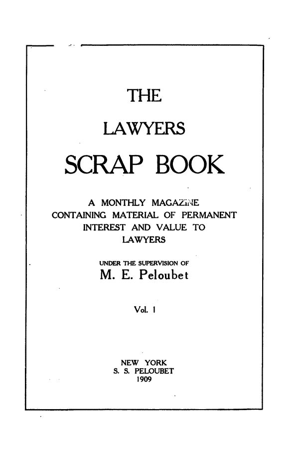 handle is hein.journals/lwysb1 and id is 1 raw text is: THE
LAWYERS
SCRAP BOOK
A MONTHLY MAGAZii4E
CONTAINING MATERIAL OF PERMANENT
INTEREST AND VALUE TO
LAWYERS
UNDER THE SUPERVISION OF
M. E. Peloubet
Vol. I
NEW YORK
S. S. PELOUBET
1909

J


