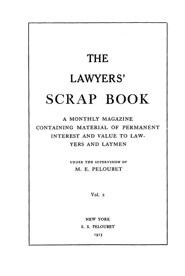 handle is hein.journals/lwysb2 and id is 1 raw text is: THE
LAWYERS'
SCRAP BOOK
A MONTHLY MAGAZINE
CONTAINING MATERIAL OF PERMANENT
INTEREST AND VALUE TO LAW-
YERS AND LAYMEN
UNDER THE SUPERVISION OF
M. E. PELOUBET
Vol. 2
NEW YORK
S. S. PELOUBET

1913


