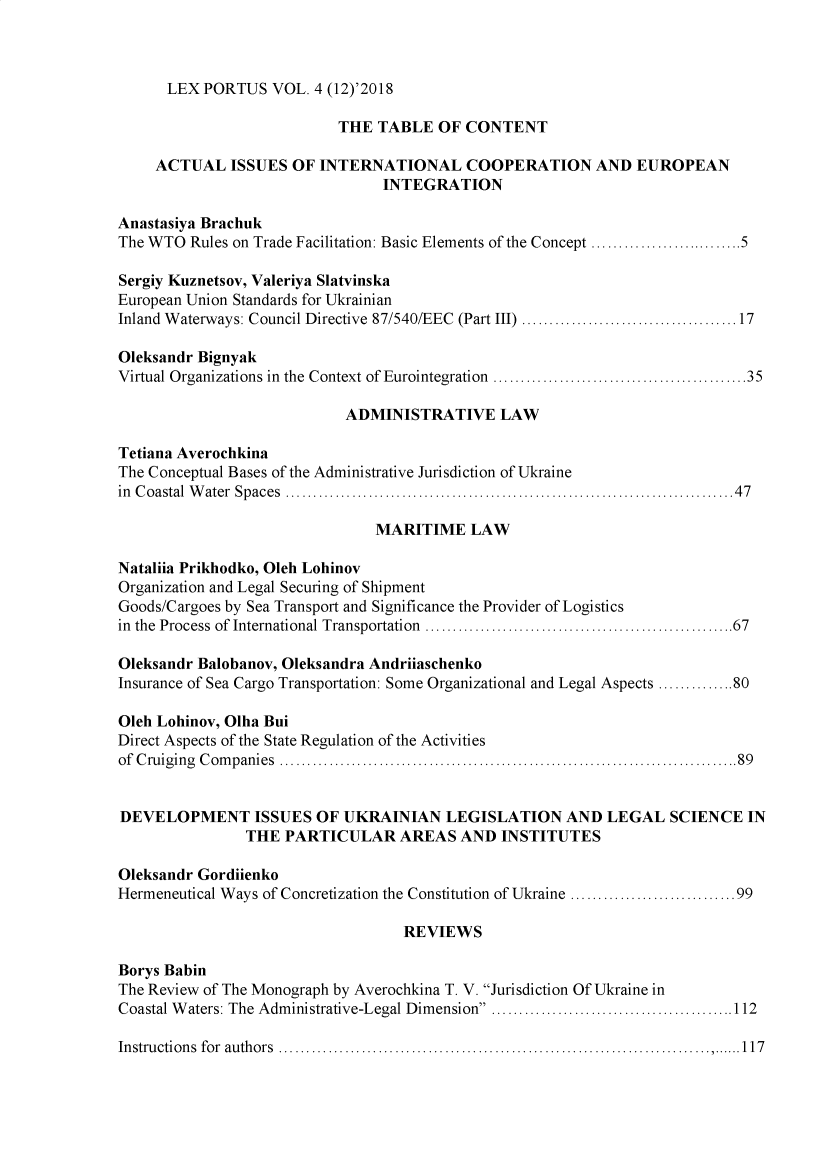 handle is hein.journals/lxportus12 and id is 1 raw text is: 



LEX PORTUS   VOL. 4 (12)'2018


                           THE  TABLE  OF CONTENT

     ACTUAL   ISSUES OF INTERNATIONAL COOPERATION AND EUROPEAN
                                INTEGRATION

Anastasiya Brachuk
The WTO  Rules on Trade Facilitation: Basic Elements of the Concept ................5

Sergiy Kuznetsov, Valeriya Slatvinska
European Union Standards for Ukrainian
Inland Waterways: Council Directive 87/540/EEC (Part III) .......................17

Oleksandr Bignyak
Virtual Organizations in the Context of Eurointegration  ...........................35

                            ADMINISTRATIVE LAW

Tetiana Averochkina
The Conceptual Bases of the Administrative Jurisdiction of Ukraine
in Coastal Water Spaces     .......................................... ......47

                               MARITIME LAW

Nataliia Prikhodko, Oleh Lohinov
Organization and Legal Securing of Shipment
Goods/Cargoes by Sea Transport and Significance the Provider of Logistics
in the Process of International Transportation  ............................ ......67

Oleksandr Balobanov, Oleksandra Andriiaschenko
Insurance of Sea Cargo Transportation: Some Organizational and Legal Aspects ..............80

Oleh Lohinov, Olha Bui
Direct Aspects of the State Regulation of the Activities
of Cruiging Companies                      .................................................89


DEVELOPMENT ISSUES OF UKRAINIAN LEGISLATION AND LEGAL SCIENCE IN
                THE PARTICULAR AREAS AND INSTITUTES

Oleksandr Gordiienko
Hermeneutical Ways of Concretization the Constitution of Ukraine  ..................99

                                   REVIEWS

Borys Babin
The Review of The Monograph by Averochkina T. V. Jurisdiction Of Ukraine in
Coastal Waters: The Administrative-Legal Dimension ..........................112

Instructions for authors   .......................................... .......117


