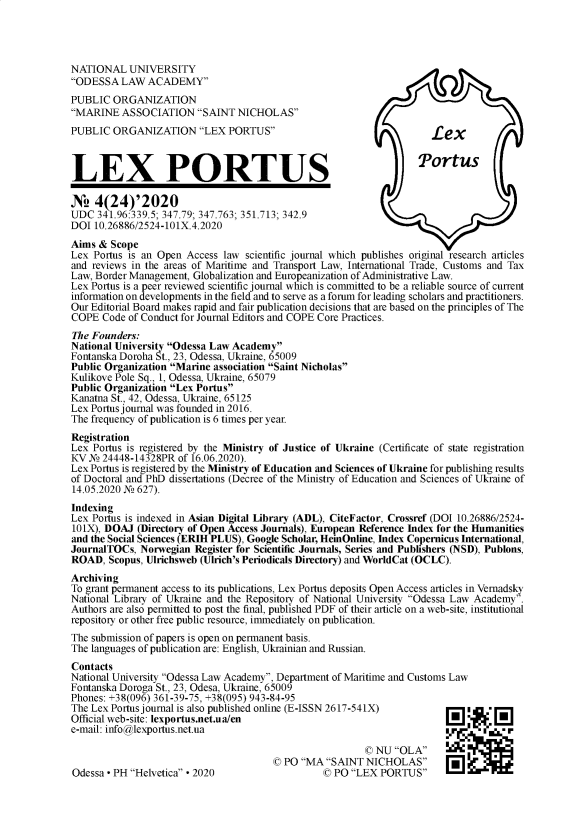 handle is hein.journals/lxportus24 and id is 1 raw text is: 




NATIONAL   UNIVERSITY
ODESSA   LAW  ACADEMY
PUBLIC  ORGANIZATION
MARINE   ASSOCIATION   SAINT  NICHOLAS
PUBLIC  ORGANIZATION LEX PORTUS                                    Lex



LEX PORTUS                                                          rtus

N2   4(24)'2020
UDC  341.96:339.5; 347.79; 347.763; 351.713; 342.9
DOI  10.26886/2524-101X.4.2020
Aims &  Scope
Lex Portus is an Open Access law scientific journal which publishes original research articles
and reviews in the areas of Maritime and Transport Law, International Trade, Customs and Tax
Law, Border Management, Globalization and Europeanization of Administrative Law.
Lex Portus is a peer reviewed scientific journal which is committed to be a reliable source of current
information on developments in the field and to serve as a forum for leading scholars and practitioners.
Our Editorial Board makes rapid and fair publication decisions that are based on the principles of The
COPE  Code of Conduct for Journal Editors and COPE Core Practices.
The Founders:
National University Odessa Law Academy
Fontanska Doroha St., 23, Odessa, Ukraine, 65009
Public Organization Marine association Saint Nicholas
Kulikove Pole Sq., 1, Odessa, Ukraine, 65079
Public Organization Lex Portus
Kanatna St., 42, Odessa, Ukraine, 65125
Lex Portus journal was founded in 2016.
The frequency of publication is 6 times per year.
Registration
Lex Portus is registered by the Ministry of Justice of Ukraine (Certificate of state registration
KV N  24448-14328PR of 16.06.2020).
Lex Portus is registered by the Ministry of Education and Sciences of Ukraine for publishing results
of Doctoral and PhD dissertations (Decree of the Ministry of Education and Sciences of Ukraine of
14.05.2020 N 627).
Indexing
Lex Portus is indexed in Asian Digital Library (ADL), CiteFactor, Crossref (DOI 10.26886/2524-
101X), DOAJ  (Directory of Open Access Journals), Eumpean Reference Index for the Humanities
and the Social Sciences (ERIH PLUS), Google Scholar, HeinOnline, Index Copernicus International,
JournalTOCs, Norwegian  Register for Scientific Journals, Series and Publishers (NSD), Publons,
ROAD,  Scopus, Ulrichsweb (Ulrich's Periodicals Directory) and WorldCat (OCLC).
Archiving
To grant permanent access to its publications, Lex Portus deposits Open Access articles in Vernadsky
National Library of Ukraine and the Repository of National University Odessa Law Academy.
Authors are also permitted to post the final, published PDF of their article on a web-site, institutional
repository or other free public resource, immediately on publication.
The submission of papers is open on permanent basis.
The languages of publication are: English, Ukrainian and Russian.
Contacts
National University Odessa Law Academy, Department of Maritime and Customs Law
Fontanska Doroga St., 23, Odesa, Ukraine, 65009
Phones: +38(096) 361-39-75, +38(095) 943-84-95
The Lex Portus journal is also published online (E-ISSN 2617-541X)
Official web-site: lexportus.net.ua/en                                 [ i
e-mail: info@lexportus.net.ua

                                                        © NU  OLA
                                       © PO MA  SAINT NICHOLAS
Odessa - PH Helvetica - 2020                  ( PO LEX  PORTUS


