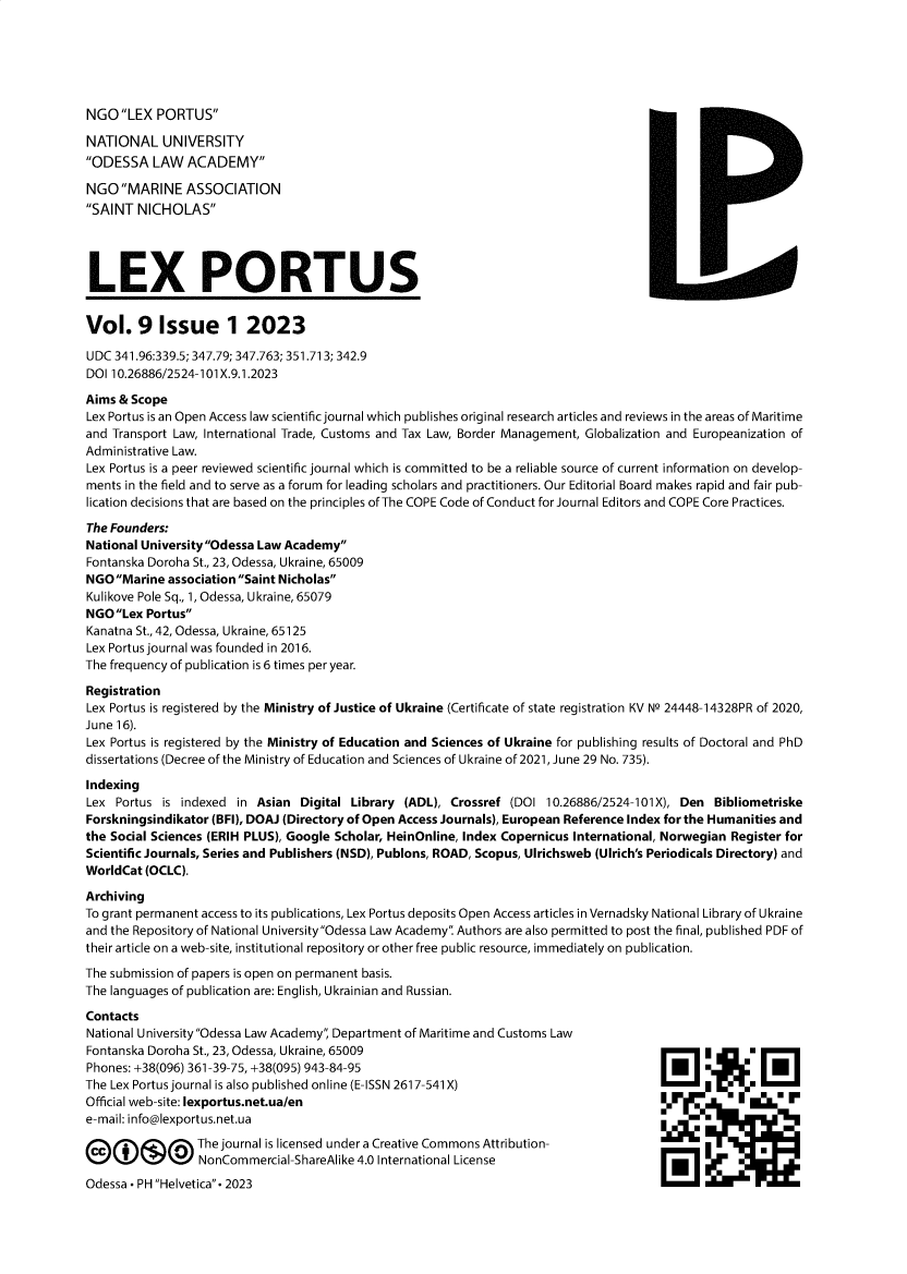 handle is hein.journals/lxportus29 and id is 1 raw text is: 






NGO  LEX  PORTUS

NATIONAL UNIVERSITY
ODESSA   LAW  ACADEMY

NGO  MARINE   ASSOCIATION
SAINT  NICHOLAS


LEX PORTUS


Vol. 9 Issue 1 2023

UDC  341.96:339.5; 347.79; 347.763; 351.713; 342.9
DOI 10.26886/2524-101 X.9.1.2023

Aims & Scope
Lex Portus is an Open Access law scientific journal which publishes original research articles and reviews in the areas of Maritime
and Transport Law, International Trade, Customs and Tax Law, Border Management, Globalization and Europeanization of
Administrative Law.
Lex Portus is a peer reviewed scientific journal which is committed to be a reliable source of current information on develop-
ments in the field and to serve as a forum for leading scholars and practitioners. Our Editorial Board makes rapid and fair pub-
lication decisions that are based on the principles of The COPE Code of Conduct for Journal Editors and COPE Core Practices.

The Founders:
National University Odessa Law Academy
Fontanska Doroha St., 23, Odessa, Ukraine, 65009
NGO  Marine association Saint Nicholas
Kulikove Pole Sq., 1, Odessa, Ukraine, 65079
NGOLex  Portus
Kanatna St., 42, Odessa, Ukraine, 65125
Lex Portus journal was founded in 2016.
The frequency of publication is 6 times per year.

Registration
Lex Portus is registered by the Ministry of Justice of Ukraine (Certificate of state registration KV N9 24448-14328PR of 2020,
June 16).
Lex Portus is registered by the Ministry of Education and Sciences of Ukraine for publishing results of Doctoral and PhD
dissertations (Decree of the Ministry of Education and Sciences of Ukraine of 2021, June 29 No. 735).

Indexing
Lex  Portus is indexed in Asian  Digital Library (ADL), Crossref (DOI  10.26886/2524-101X), Den Bibliometriske
Forskningsindikator (BFI), DOAJ (Directory of Open Access Journals), European Reference Index for the Humanities and
the Social Sciences (ERIH PLUS), Google Scholar, HeinOnline, Index Copernicus International, Norwegian Register for
Scientific Journals, Series and Publishers (NSD), Publons, ROAD, Scopus, Ulrichsweb (Ulrich's Periodicals Directory) and
WorldCat (OCLC).

Archiving
To grant permanent access to its publications, Lex Portus deposits Open Access articles in Vernadsky National Library of Ukraine
and the Repository of National University Odessa Law Academy Authors are also permitted to post the final, published PDF of
their article on a web-site, institutional repository or other free public resource, immediately on publication.

The submission of papers is open on permanent basis.
The languages of publication are: English, Ukrainian and Russian.


Contacts
National University Odessa Law Academy, Department of Maritime and Customs Law
Fontanska Doroha St., 23, Odessa, Ukraine, 65009
Phones: +38(096) 361-39-75, +38(095) 943-84-95
The Lex Portus journal is also published online (E-ISSN 2617-541 X)
Official web-site: lexportus.net.ua/en
e-mail: info@lexportus.net.ua

        ©@ The journal is licensed   under a Creative Commons Attribution-
                 NonCommercial-ShareAlike 4.0 International License
Odessa - PH Helvetica- 2023


cir


1


