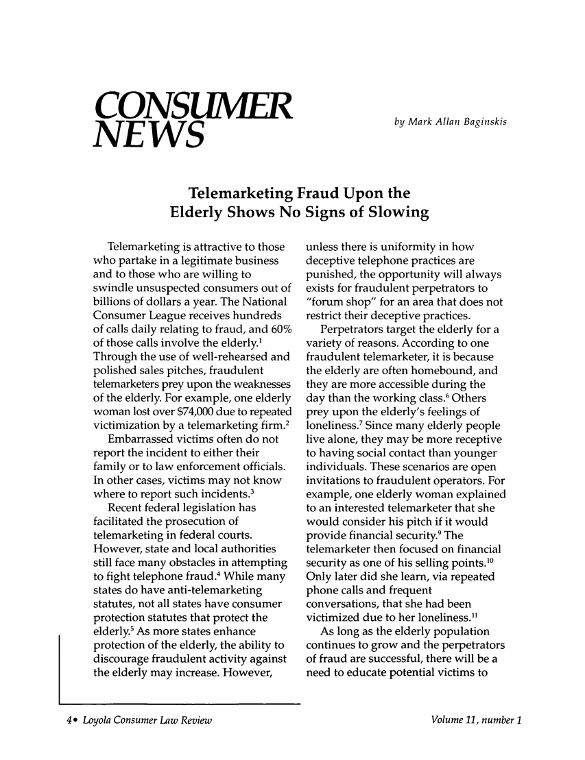 handle is hein.journals/lyclr11 and id is 6 raw text is: CONSUMER
NEWS

by Mark Allan Baginskis

Telemarketing Fraud Upon the
Elderly Shows No Signs of Slowing

Telemarketing is attractive to those
who partake in a legitimate business
and to those who are willing to
swindle unsuspected consumers out of
billions of dollars a year. The National
Consumer League receives hundreds
of calls daily relating to fraud, and 60%
of those calls involve the elderly.'
Through the use of well-rehearsed and
polished sales pitches, fraudulent
telemarketers prey upon the weaknesses
of the elderly. For example, one elderly
woman lost over $74,000 due to repeated
victimization by a telemarketing firm.2
Embarrassed victims often do not
report the incident to either their
family or to law enforcement officials.
In other cases, victims may not know
where to report such incidents.3
Recent federal legislation has
facilitated the prosecution of
telemarketing in federal courts.
However, state and local authorities
still face many obstacles in attempting
to fight telephone fraud.4 While many
states do have anti-telemarketing
statutes, not all states have consumer
protection statutes that protect the
elderly.' As more states enhance
protection of the elderly, the ability to
discourage fraudulent activity against
the elderly may increase. However,

unless there is uniformity in how
deceptive telephone practices are
punished, the opportunity will always
exists for fraudulent perpetrators to
forum shop for an area that does not
restrict their deceptive practices.
Perpetrators target the elderly for a
variety of reasons. According to one
fraudulent telemarketer, it is because
the elderly are often homebound, and
they are more accessible during the
day than the working class.6 Others
prey upon the elderly's feelings of
loneliness.7 Since many elderly people
live alone, they may be more receptive
to having social contact than younger
individuals. These scenarios are open
invitations to fraudulent operators. For
example, one elderly woman explained
to an interested telemarketer that she
would consider his pitch if it would
provide financial security.9 The
telemarketer then focused on financial
security as one of his selling points.'0
Only later did she learn, via repeated
phone calls and frequent
conversations, that she had been
victimized due to her loneliness.1
As long as the elderly population
continues to grow and the perpetrators
of fraud are successful, there will be a
need to educate potential victims to

4 Loyola Consumer Law Review

Volume 11, number I


