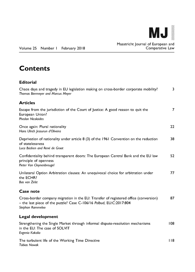handle is hein.journals/maastje25 and id is 1 raw text is: 







                                                                          MJ

                                                        Maastricht Journal of European and
Volume 25   Number I    February 2018                                   Comparative Law




Contents


Editorial
Chaos days and tragedy in EU legislation making on cross-border corporate mobility?    3
Thomas Biermeyer and Marcus Meyer

Articles
Escape from the jurisdiction of the Court of Justice: A good reason to quit the        7
European Union?
Phedon Nicolaides

Once again: Plural nationality                                                        22
Hans Ulrich Jessurun d'Oliveira

Deprivation of nationality under article 8 (3) of the 1961 Convention on the reduction 38
of statelessness
Luca Bucken and Ren6 de Groot

Confidentiality behind transparent doors: The European Central Bank and the EU law    52
principle of openness
Pieter Van Cleynenbreugel

Unilateral Option Arbitration clauses: An unequivocal choice for arbitration under    77
the ECHR?
Bas van Zelst

Case note
Cross-border company migration in the EU: Transfer of registered office (conversion)  87
- the last piece of the puzzle? Case C- 106/16 Polbud, EU:C:201 7:804
Stephan Rammeloo

Legal development
Strengthening the Single Market through informal dispute-resolution mechanisms       108
in the EU: The case of SOLVIT
Evgenia Kokolia

The turbulent life of the Working Time Directive                                     118
Tobias Nowak


