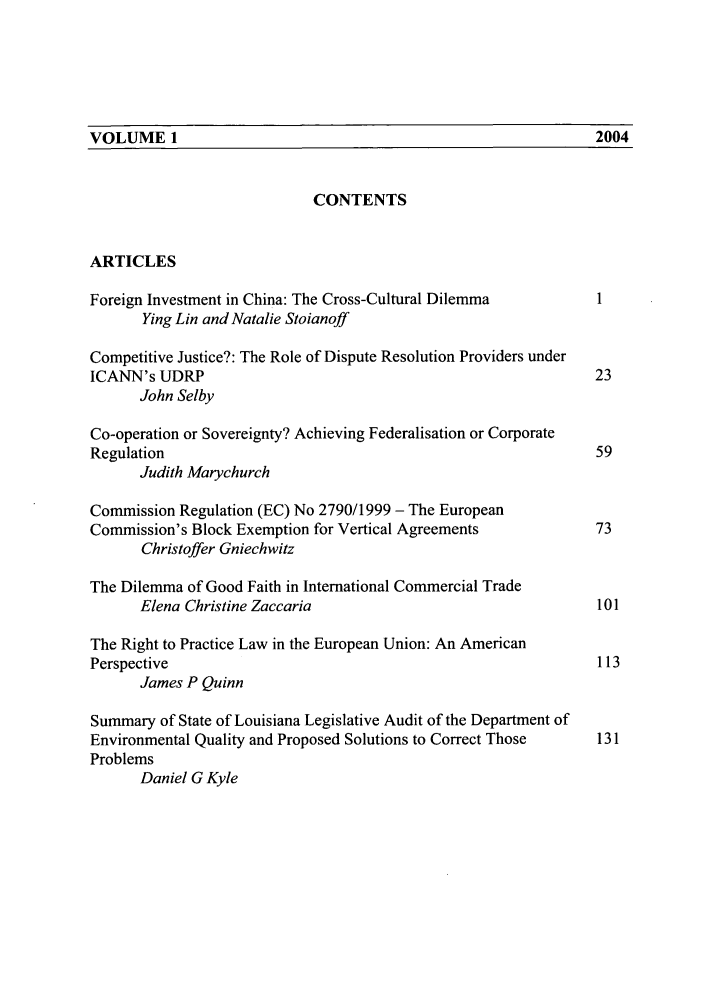 handle is hein.journals/macqjbul1 and id is 1 raw text is: VOLUME 1                                      2004

CONTENTS
ARTICLES
Foreign Investment in China: The Cross-Cultural Dilemma        1
Ying Lin and Natalie Stoianoff
Competitive Justice?: The Role of Dispute Resolution Providers under
ICANN's UDRP                                                   23
John Selby
Co-operation or Sovereignty? Achieving Federalisation or Corporate
Regulation                                                     59
Judith Marychurch
Commission Regulation (EC) No 2790/1999 - The European
Commission's Block Exemption for Vertical Agreements           73
Christoffer Gniechwitz
The Dilemma of Good Faith in International Commercial Trade
Elena Christine Zaccaria                                 101
The Right to Practice Law in the European Union: An American
Perspective                                                    113
James P Quinn
Summary of State of Louisiana Legislative Audit of the Department of
Environmental Quality and Proposed Solutions to Correct Those  131
Problems
Daniel G Kyle

VOLUME 1

2004



