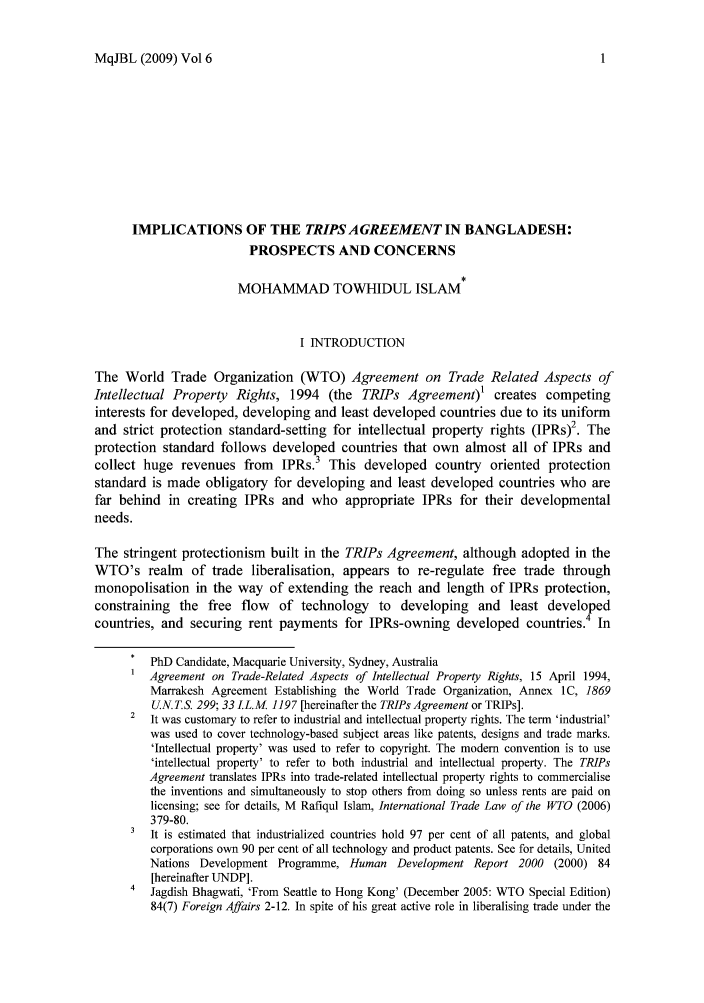 handle is hein.journals/macqjbul6 and id is 1 raw text is: MqJBL (2009) Vol 6

IMPLICATIONS OF THE TRIPS AGREEMENT IN BANGLADESH:
PROSPECTS AND CONCERNS
MOHAMMAD TOWHIDUL ISLAM
I INTRODUCTION
The World Trade Organization (WTO) Agreement on Trade Related Aspects of
Intellectual Property Rights, 1994 (the TRIPs Agreement)1 creates competing
interests for developed, developing and least developed countries due to its uniform
and strict protection standard-setting for intellectual property rights (IPRs)2. The
protection standard follows developed countries that own almost all of IPRs and
collect huge revenues from     IPRs.3 This developed country oriented protection
standard is made obligatory for developing and least developed countries who are
far behind in creating IPRs and who appropriate IPRs for their developmental
needs.
The stringent protectionism built in the TRIPs Agreement, although adopted in the
WTO's realm     of trade liberalisation, appears to re-regulate free trade through
monopolisation in the way of extending the reach and length of IPRs protection,
constraining the free flow of technology to developing and least developed
countries, and securing rent payments for IPRs-owning developed countries.4 In
*  PhD Candidate, Macquarie University, Sydney, Australia
1 Agreement on Trade-Related Aspects of Intellectual Property Rights, 15 April 1994,
Marrakesh Agreement Establishing the World Trade Organization, Annex IC, 1869
U.N.T.S. 299; 33 LL.M. 1197 [hereinafter the TRIPs Agreement or TRIPs].
2  It was customary to refer to industrial and intellectual property rights. The term 'industrial'
was used to cover technology-based subject areas like patents, designs and trade marks.
'Intellectual property' was used to refer to copyright. The modem convention is to use
'intellectual property' to refer to both industrial and intellectual property. The TRIPs
Agreement translates IPRs into trade-related intellectual property rights to commercialise
the inventions and simultaneously to stop others from doing so unless rents are paid on
licensing; see for details, M Rafiqul Islam, International Trade Law of the WTO (2006)
379-80.
3  It is estimated that industrialized countries hold 97 per cent of all patents, and global
corporations own 90 per cent of all technology and product patents. See for details, United
Nations Development Programme, Human Development Report 2000 (2000) 84
[hereinafter UNDP].
4  Jagdish Bhagwati, 'From Seattle to Hong Kong' (December 2005: WTO Special Edition)
84(7) Foreign Affairs 2-12. In spite of his great active role in liberalising trade under the


