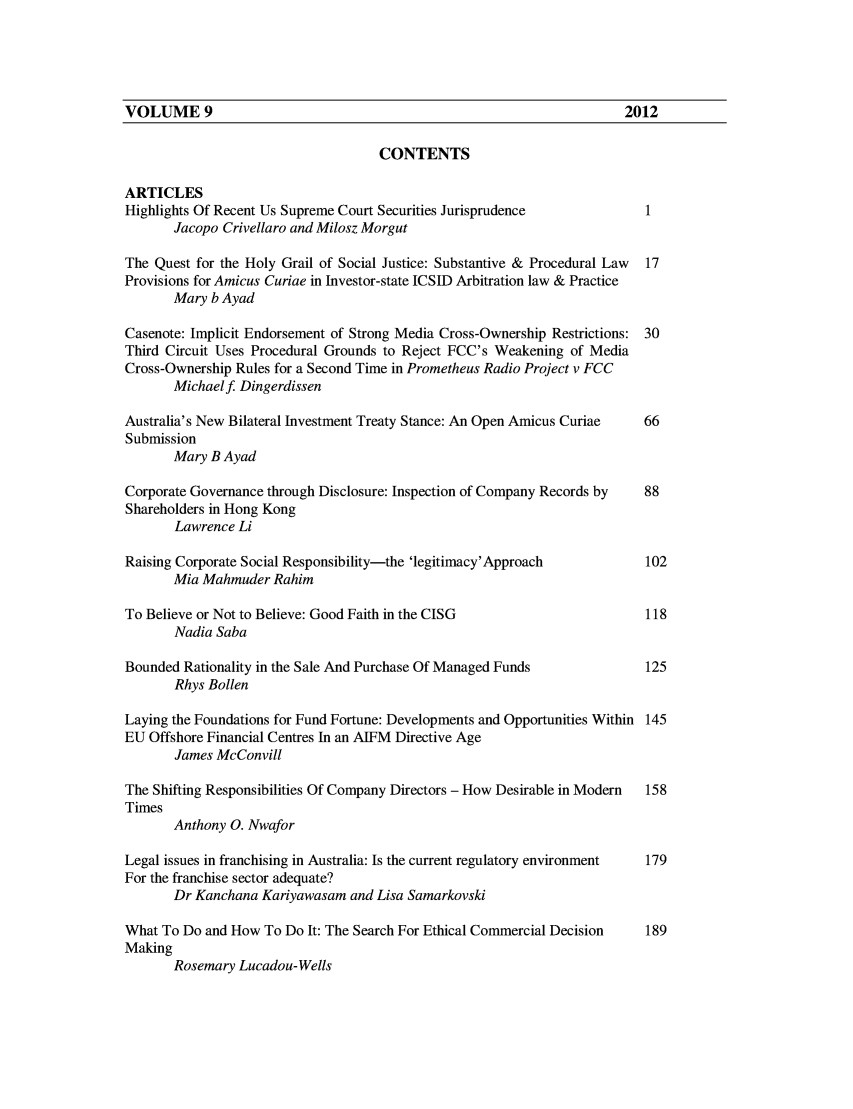 handle is hein.journals/macqjbul9 and id is 1 raw text is: CONTENTS
ARTICLES
Highlights Of Recent Us Supreme Court Securities Jurisprudence          1
Jacopo Crivellaro and Milosz Morgut
The Quest for the Holy Grail of Social Justice: Substantive & Procedural Law 17
Provisions for Amicus Curiae in Investor-state ICSID Arbitration law & Practice
Mary b Ayad
Casenote: Implicit Endorsement of Strong Media Cross-Ownership Restrictions: 30
Third Circuit Uses Procedural Grounds to Reject FCC's Weakening of Media
Cross-Ownership Rules for a Second Time in Prometheus Radio Project v FCC
Michaelf Dingerdissen
Australia's New Bilateral Investment Treaty Stance: An Open Amicus Curiae  66
Submission
Mary B Ayad
Corporate Governance through Disclosure: Inspection of Company Records by  88
Shareholders in Hong Kong
Lawrence Li
Raising Corporate Social Responsibility-the 'legitimacy'Approach        102
Mia Mahmuder Rahim
To Believe or Not to Believe: Good Faith in the CISG                    118
Nadia Saba
Bounded Rationality in the Sale And Purchase Of Managed Funds           125
Rhys Bollen
Laying the Foundations for Fund Fortune: Developments and Opportunities Within 145
EU Offshore Financial Centres In an AIFM Directive Age
James McConvill
The Shifting Responsibilities Of Company Directors - How Desirable in Modern  158
Times
Anthony 0. Nwafor
Legal issues in franchising in Australia: Is the current regulatory environment  179
For the franchise sector adequate?
Dr Kanchana Kariyawasam and Lisa Samarkovski
What To Do and How To Do It: The Search For Ethical Commercial Decision  189
Making
Rosemary Lucadou- Wells

VOLUME 9

2012


