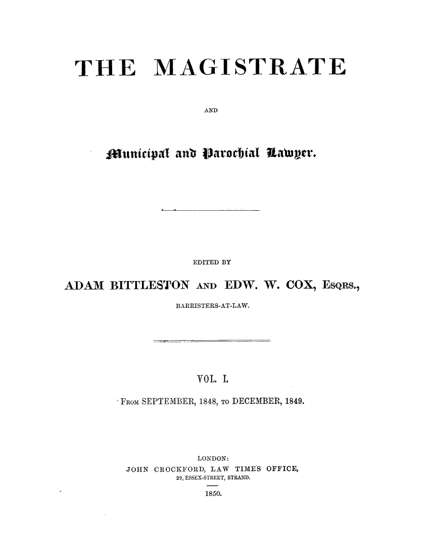 handle is hein.journals/magimunp1 and id is 1 raw text is: THE

MAGISTRATE

AND

Otinicipal anb laracbial RaWa~c.
EDITED BY
ADAM BITTLESTON AD EDW. W. COX, ESQRS.,
BARRISTERS-AT-LAW.

VoL. I.
Fuom SEPTEMBER, 1848, TO DECEMBER, 1849.
LONDON:
JOHN CROCKFORD, LAW TIMES OFFICE,
29, ESSEX-STREET, STRAND.
1850.


