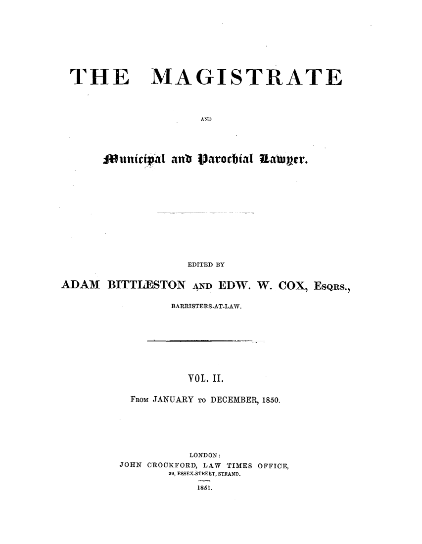 handle is hein.journals/magimunp2 and id is 1 raw text is: THE MAGISTRATE
AND
ituniciphai anb IWarochial Rattijer.

EDITED BY
ADAM BITTLIESTON AND EDW. W. COX, EsQRs.,
BARRISTERS-AT-LAW.

YOL. II.
FROM JANUARY To DECEMBER, 1850.
LONDON:
JOHN CROCKFORD, LAW TIMES OFFICE,
29, ESSEX-STREET, STRAND.
1851.


