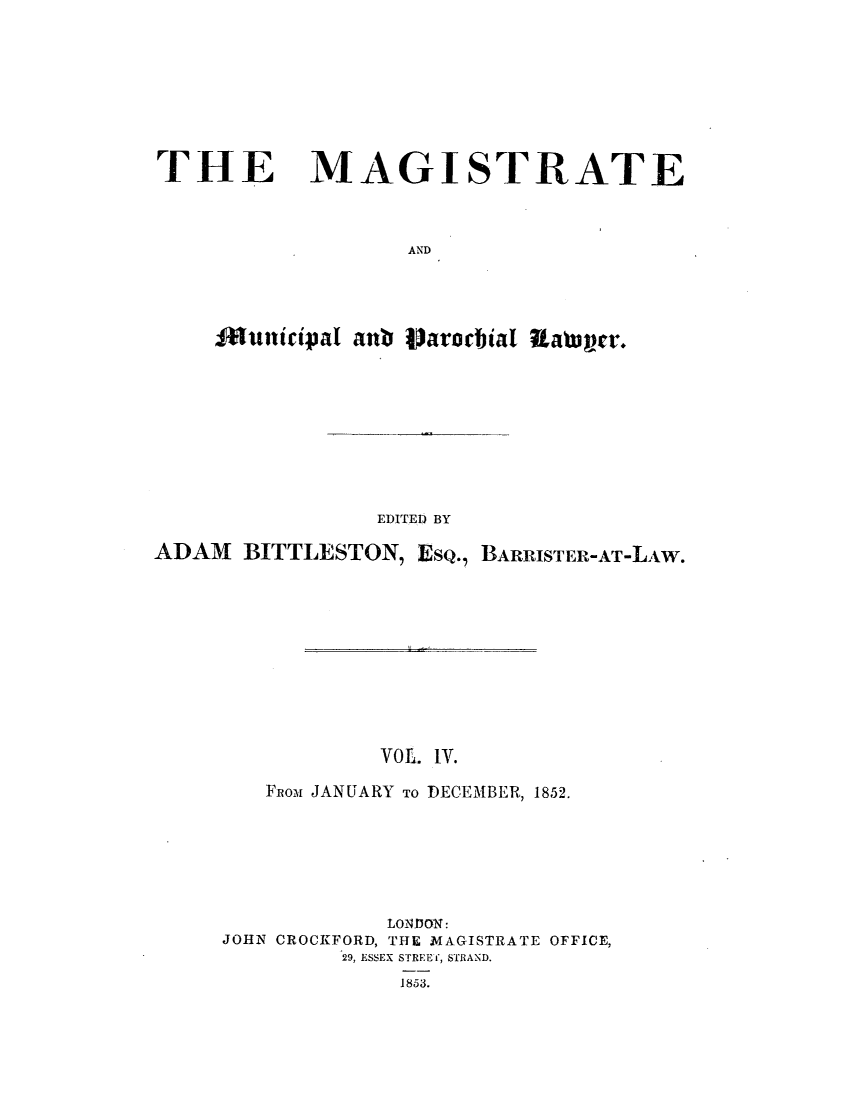 handle is hein.journals/magimunp4 and id is 1 raw text is: THE MAGISTRATE
AND
Municipal anb Vjaroalna waawr.

EDITED BY
ADAM     BITTLESTON, EsQ., BARRISTER-AT-LAW.
VOL. IV.
Fuon JANUARY TO DECEMBER, 1852.
LONDON:
JOHN CROCKFORD, THE MAGISTRATE OFFICE,
29, ESSEX STREET, STRAND.
1853.


