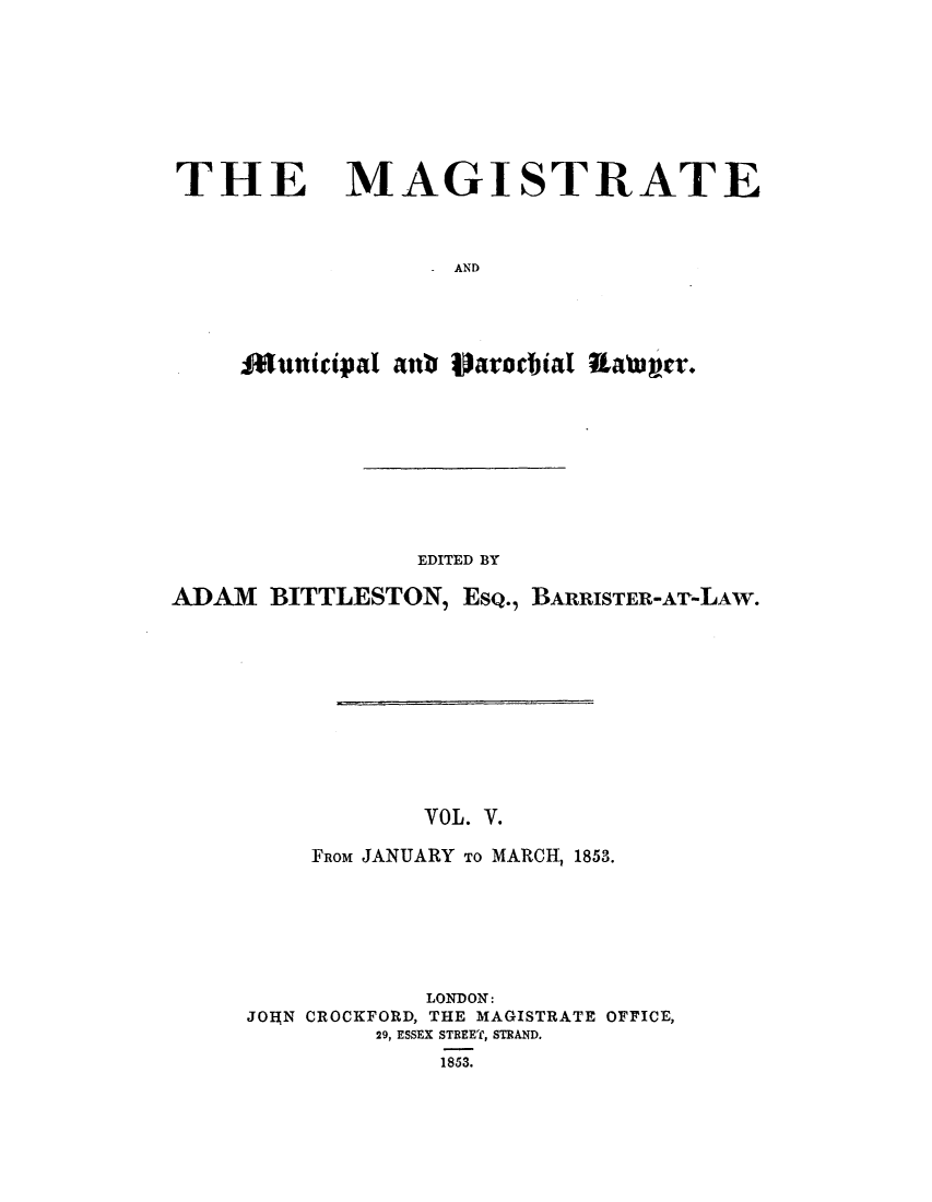 handle is hein.journals/magimunp5 and id is 1 raw text is: THE MAGISTRATE
AND

EDITED BY
ADAM BITTLESTON, EsQ., BARRISTER-AT-LAW.
VOL. V.
FROM JANUARY TO MARCH, 1853.
LONDON:
JOA(N CROCKFORD, THE MAGISTRATE OFFICE,
29, ESSEX STREET, STRAND.
1853.


