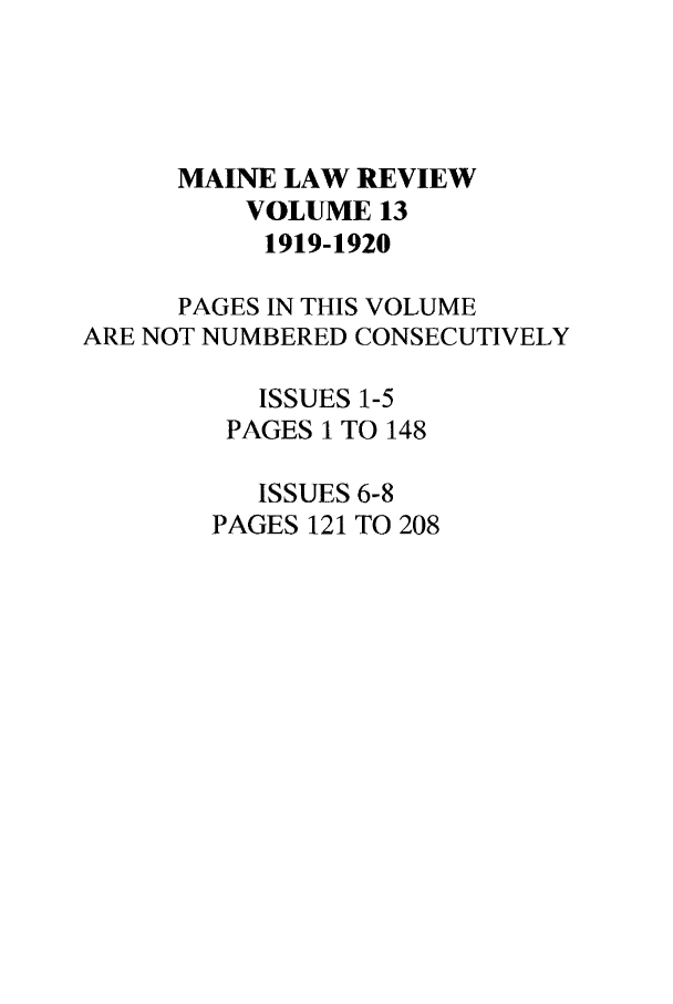 handle is hein.journals/maine13 and id is 1 raw text is: MAINE LAW REVIEW
VOLUME 13
1919-1920
PAGES IN THIS VOLUME
ARE NOT NUMBERED CONSECUTIVELY
ISSUES 1-5
PAGES 1 TO 148
ISSUES 6-8
PAGES 121 TO 208


