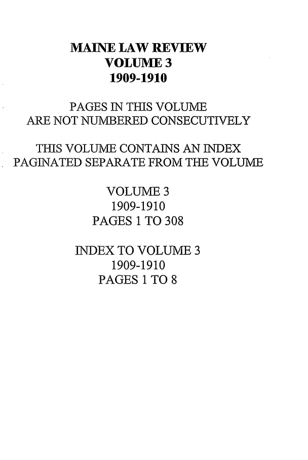 handle is hein.journals/maine3 and id is 1 raw text is: MAINE LAW REVIEW
VOLUME 3
1909-1910
PAGES IN THIS VOLUME
ARE NOT NUMBERED CONSECUTIVELY
THIS VOLUME CONTAINS AN INDEX
PAGINATED SEPARATE FROM THE VOLUME
VOLUME 3
1909-1910
PAGES 1 TO 308
INDEX TO VOLUME 3
1909-1910
PAGES 1 TO 8


